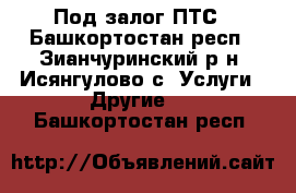 Под залог ПТС - Башкортостан респ., Зианчуринский р-н, Исянгулово с. Услуги » Другие   . Башкортостан респ.